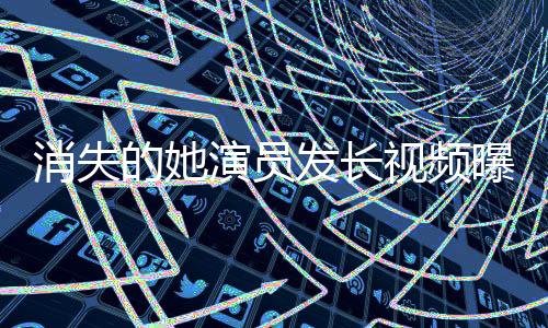消失的她演員發(fā)長視頻曝光鄭某某，揭秘背后故事與細節(jié)揭秘