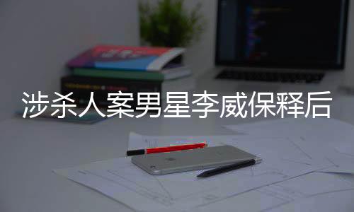 涉殺人案男星李威保釋后首次公開(kāi)發(fā)聲，揭秘事件背后的真相