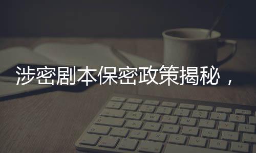 涉密劇本保密政策揭秘，張涵予談劇本保密規(guī)定