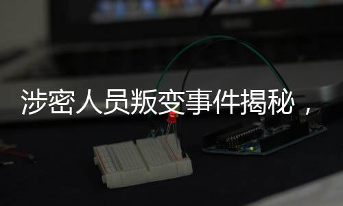 涉密人員叛變事件揭秘，48小時(shí)內(nèi)迅速抓獲歸案
