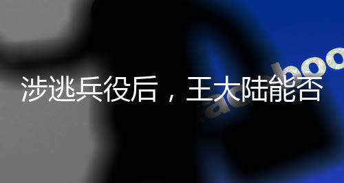 涉逃兵役后，王大陸能否回歸大陸？