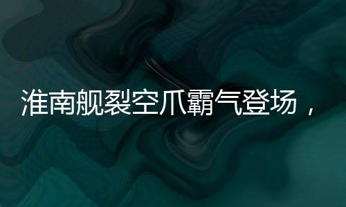淮南艦裂空爪霸氣登場，我國海軍實(shí)力再添輝煌新篇章
