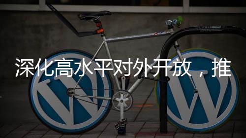 深化高水平對外開放，推動經(jīng)濟高質(zhì)量發(fā)展