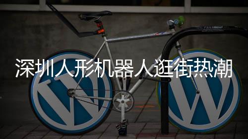 深圳人形機器人逛街熱潮，科技魅力引發(fā)新潮流