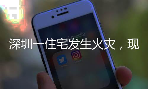 深圳一住宅發(fā)生火災(zāi)，現(xiàn)場黑煙沖天