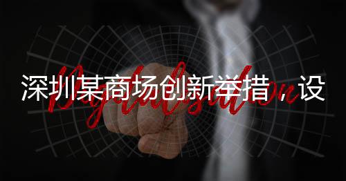 深圳某商場創(chuàng)新舉措，設(shè)立父嬰室，關(guān)愛家庭新角色