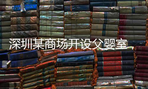 深圳某商場開設父嬰室，倡導親子共融新風尚