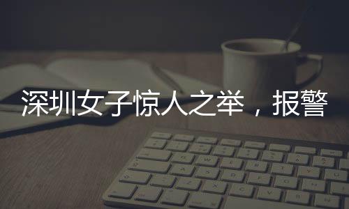 深圳女子驚人之舉，報警自稱舉報自己