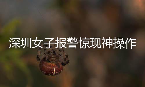深圳女子報(bào)警驚現(xiàn)神操作，我舉報(bào)我自己背后的真相探索
