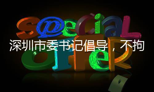 深圳市委書記倡導(dǎo)，不拘一格引進(jìn)人才