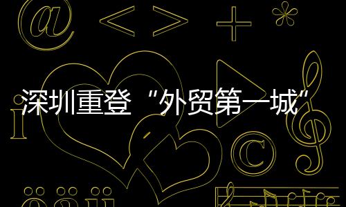 深圳重登“外貿第一城” 民企成為重要動力