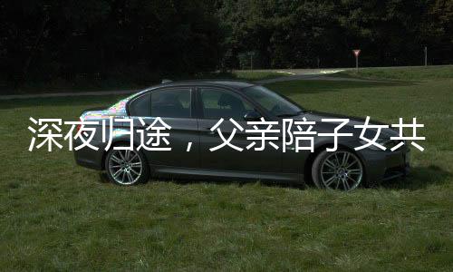 深夜歸途，父親陪子女共度漫長(zhǎng)一夜，一段深厚的親情故事