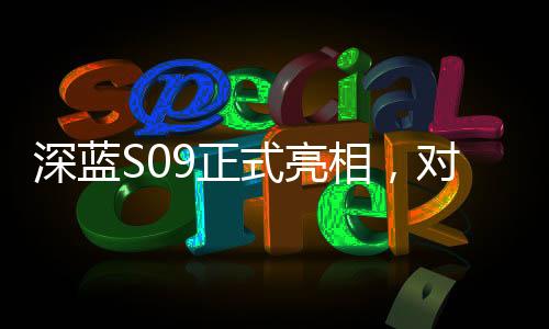 深藍(lán)S09正式亮相，對(duì)標(biāo)理想L9，一場重磅新車的誕生與競爭態(tài)勢分析