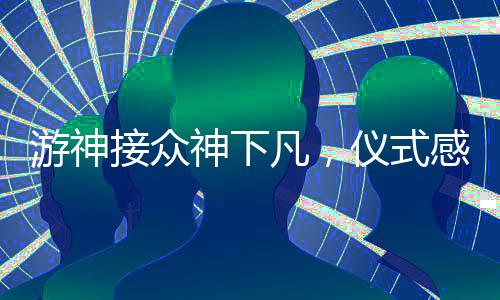 游神接眾神下凡，儀式感的莊重展現(xiàn)
