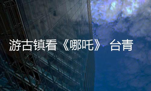 游古鎮(zhèn)看《哪吒》 臺青浙江嘉興“尋根”領(lǐng)略文化魅力