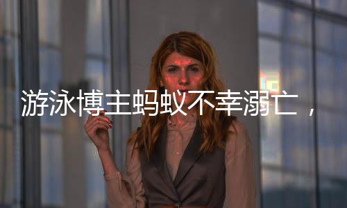 游泳博主螞蟻不幸溺亡，知情人作出回應(yīng)
