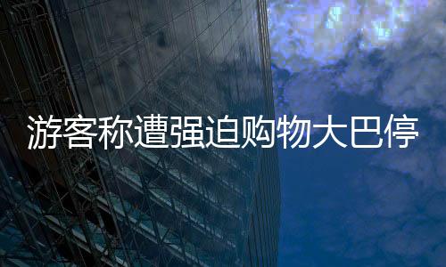 游客稱(chēng)遭強(qiáng)迫購(gòu)物大巴停無(wú)人區(qū)，旅游亂象待整治