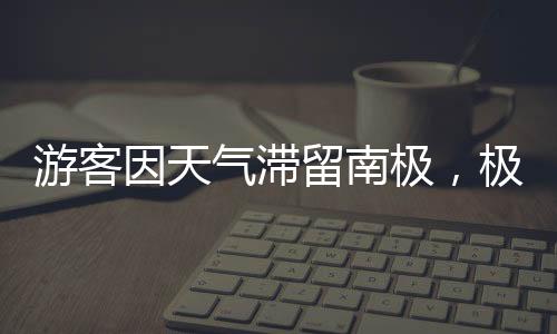 游客因天氣滯留南極，極端氣候下的探險(xiǎn)之旅
