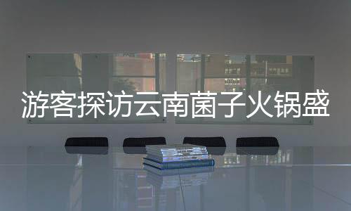 游客探訪云南菌子火鍋盛宴，驚嘆于獨特飲食文化與規(guī)則