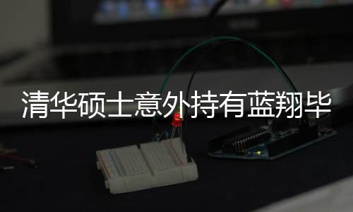 清華碩士意外持有藍(lán)翔畢業(yè)證，學(xué)歷交叉引發(fā)的深度思考