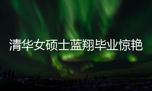 清華女碩士藍(lán)翔畢業(yè)驚艷廚藝界，一口氣做十六道佳肴