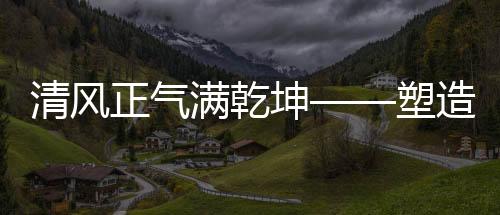 清風正氣滿乾坤——塑造一個更加美好的世界