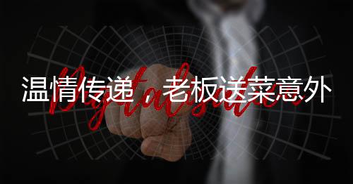 溫情傳遞，老板送菜意外發(fā)現顧客救命之恩，善舉彰顯人間真情