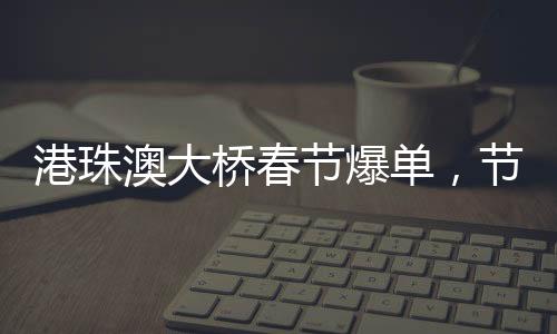 港珠澳大橋春節(jié)爆單，節(jié)日繁華見證交通奇跡
