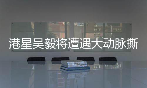 港星吳毅將遭遇大動脈撕裂險情，健康問題備受關(guān)注
