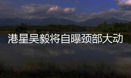 港星吳毅將自曝頸部大動(dòng)脈撕裂，引發(fā)關(guān)注熱潮