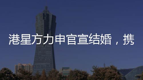 港星方力申官宣結婚，攜手共度未來的幸福旅程