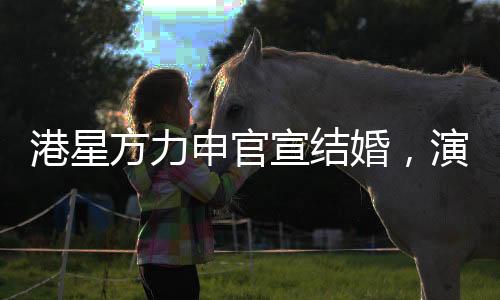 港星方力申官宣結(jié)婚，演藝圈再添一對幸福佳偶