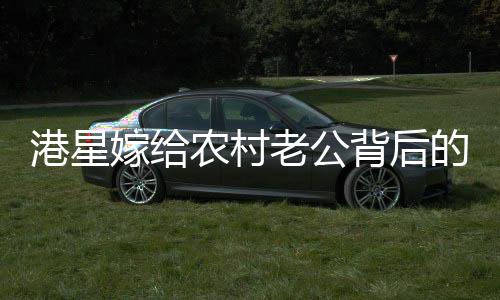 港星嫁給農(nóng)村老公背后的故事，一段跨越地域與身份的甜蜜奇緣