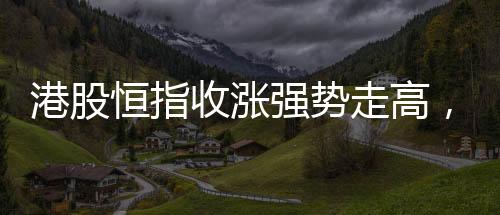 港股恒指收漲強(qiáng)勢走高，萬科股價漲超大盤