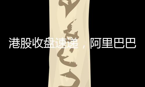 港股收盤速遞，阿里巴巴股價漲幅超14%，引領港股市場強勢上揚