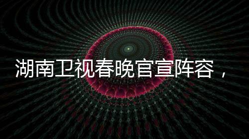 湖南衛(wèi)視春晚官宣陣容，星光璀璨迎新歲