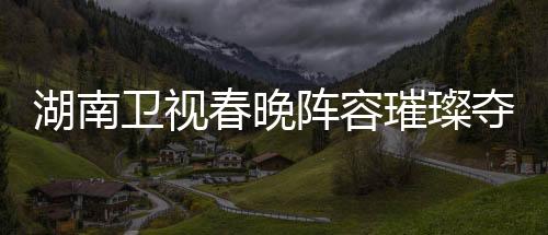 湖南衛(wèi)視春晚陣容璀璨奪目，群星閃耀迎新春