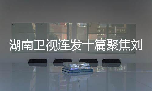 湖南衛(wèi)視連發(fā)十篇聚焦劉宇寧，湖南衛(wèi)視對(duì)他的青睞顯現(xiàn)無(wú)遺