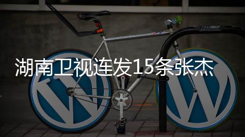 湖南衛(wèi)視連發(fā)15條張杰新聞，展現(xiàn)音樂巨星的風(fēng)采