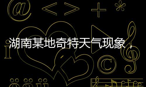 湖南某地奇特天氣現(xiàn)象，白天高溫28度與夜晚冰雹交加