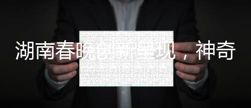湖南春晚創(chuàng)新呈現(xiàn)，神奇技術(shù)再現(xiàn)白娘子傳奇魅力