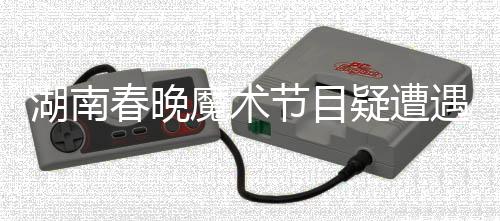 湖南春晚魔術節(jié)目疑遭遇失敗，鄧男子回應引熱議