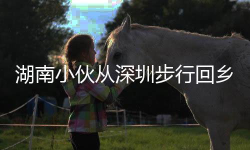 湖南小伙從深圳步行回鄉(xiāng)過年，跨越千里的堅毅與溫情之旅