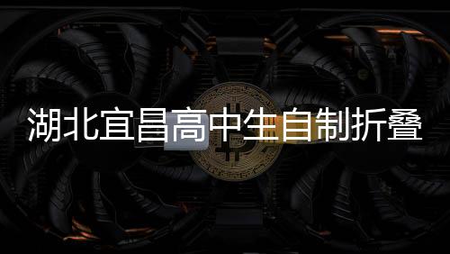 湖北宜昌高中生自制折疊屏手機，創(chuàng)新科技引領未來