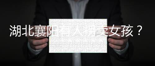 湖北襄陽有人拐賣女孩？警方辟謠
