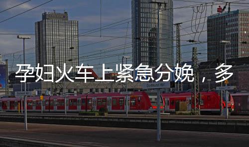 孕婦火車上緊急分娩，多方攜手護航母嬰安全
