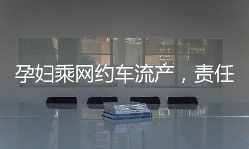 孕婦乘網(wǎng)約車流產(chǎn)，責(zé)任歸誰？權(quán)益保障待重視！新聞報(bào)道深入分析