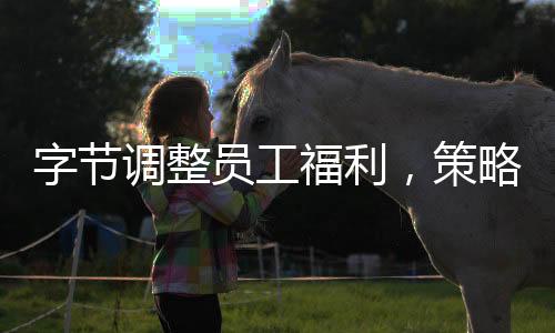 字節(jié)調(diào)整員工福利，策略更新與未來(lái)展望