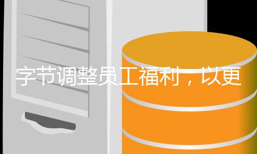 字節(jié)調(diào)整員工福利，以更加人性化的方式激發(fā)員工潛力