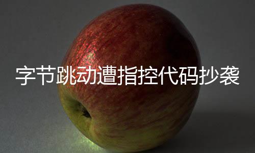 字節(jié)跳動(dòng)遭指控代碼抄襲，業(yè)界掀起波瀾
